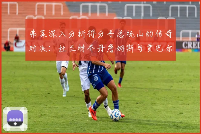 弗莱深入分析得分手总统山的传奇对决：杜兰特乔丹詹姆斯与贾巴尔的伟大之路