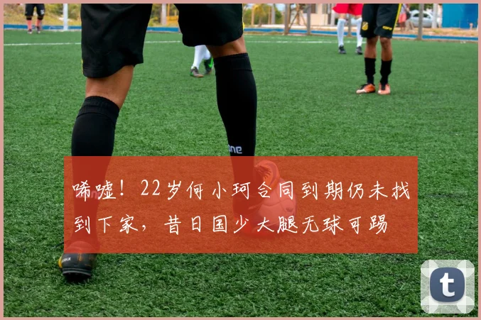 唏嘘！22岁何小珂合同到期仍未找到下家，昔日国少大腿无球可踢