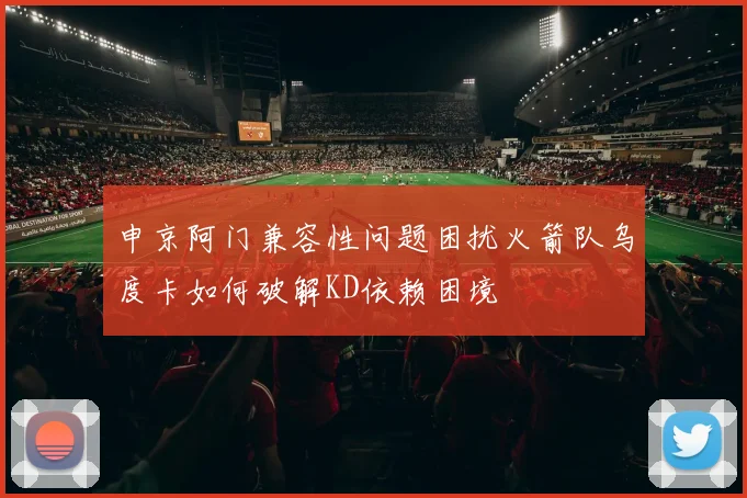 申京阿门兼容性问题困扰火箭队乌度卡如何破解KD依赖困境