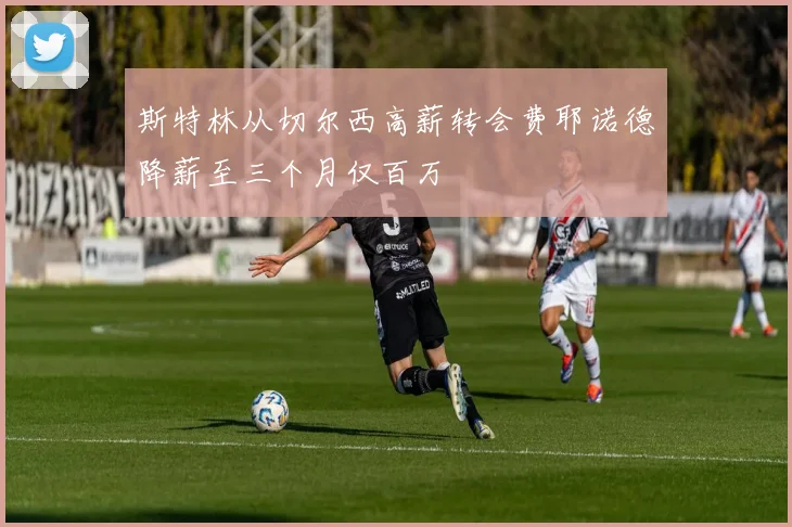 斯特林从切尔西高薪转会费耶诺德降薪至三个月仅百万