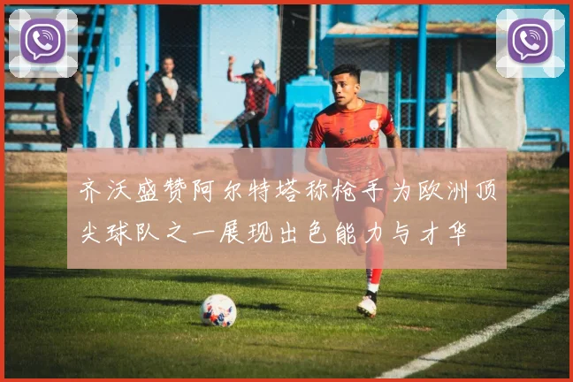 齐沃盛赞阿尔特塔称枪手为欧洲顶尖球队之一展现出色能力与才华