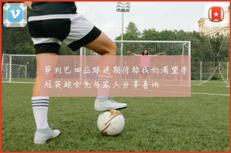 萨利巴回应球迷期待称我们渴望夺冠英超会先与家人分享喜讯