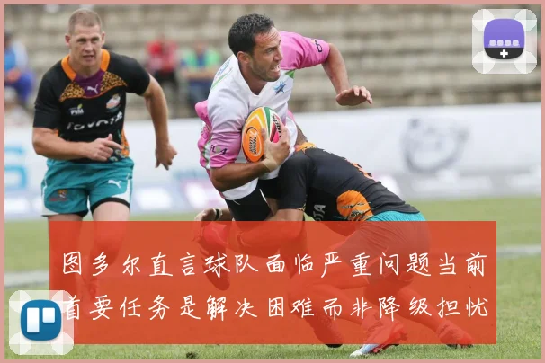 图多尔直言球队面临严重问题当前首要任务是解决困难而非降级担忧