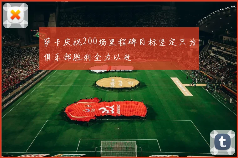 萨卡庆祝200场里程碑目标坚定只为俱乐部胜利全力以赴