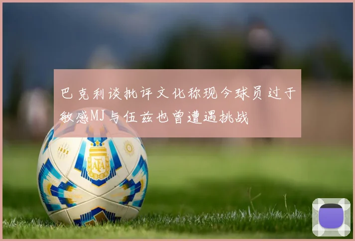 巴克利谈批评文化称现今球员过于敏感MJ与伍兹也曾遭遇挑战