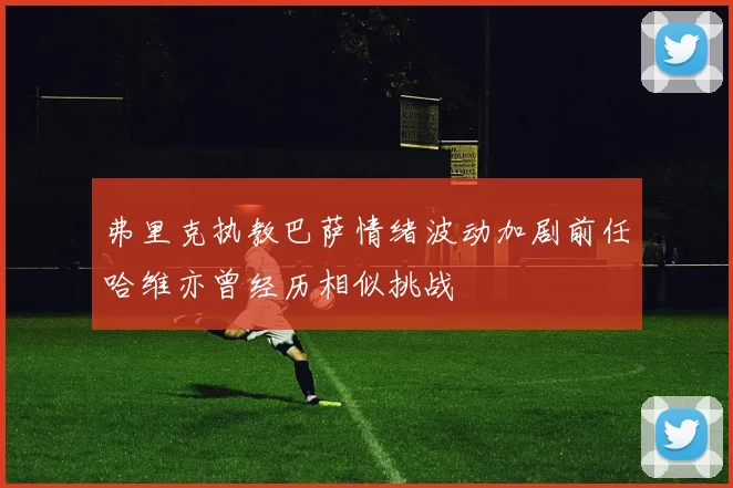 弗里克执教巴萨情绪波动加剧前任哈维亦曾经历相似挑战