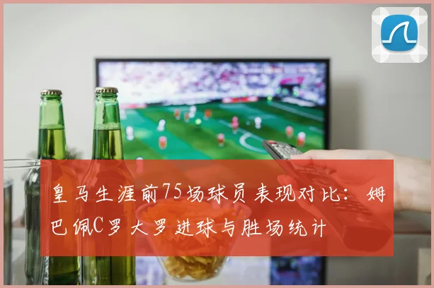 皇马生涯前75场球员表现对比：姆巴佩C罗大罗进球与胜场统计