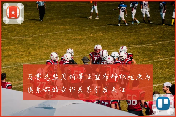 马赛总监贝纳蒂亚宣布辞职结束与俱乐部的合作关系引发关注