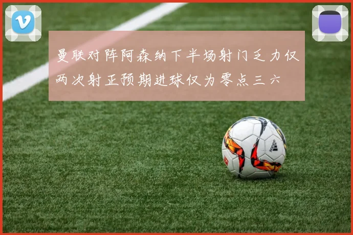 曼联对阵阿森纳下半场射门乏力仅两次射正预期进球仅为零点三六