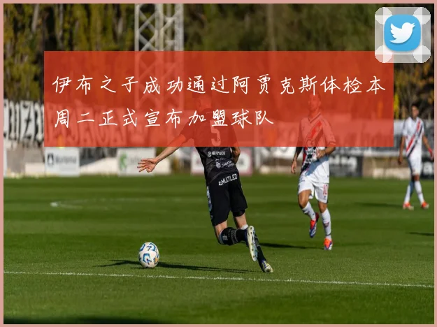 伊布之子成功通过阿贾克斯体检本周二正式宣布加盟球队