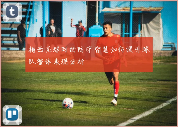 梅西无球时的防守智慧如何提升球队整体表现分析