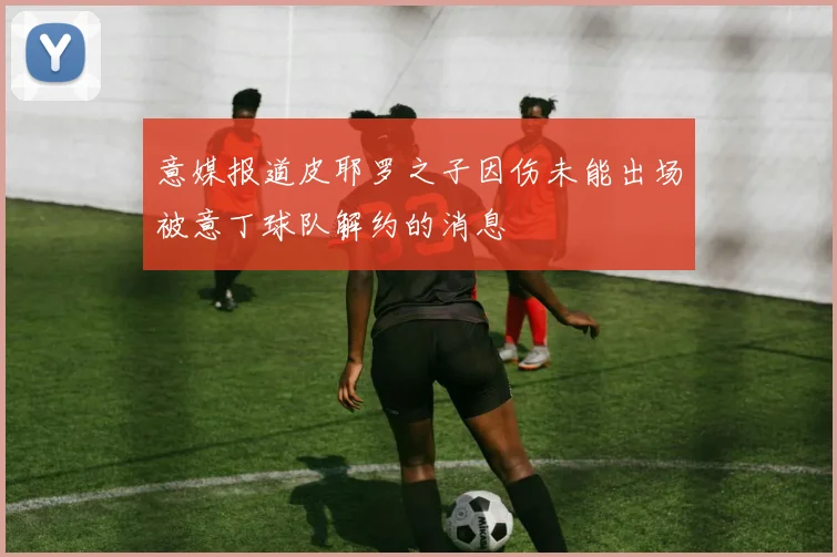 意媒报道皮耶罗之子因伤未能出场被意丁球队解约的消息