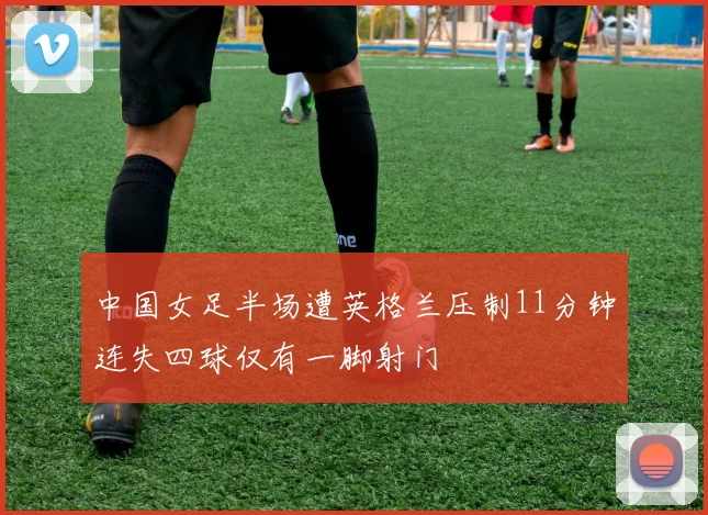 中国女足半场遭英格兰压制11分钟连失四球仅有一脚射门
