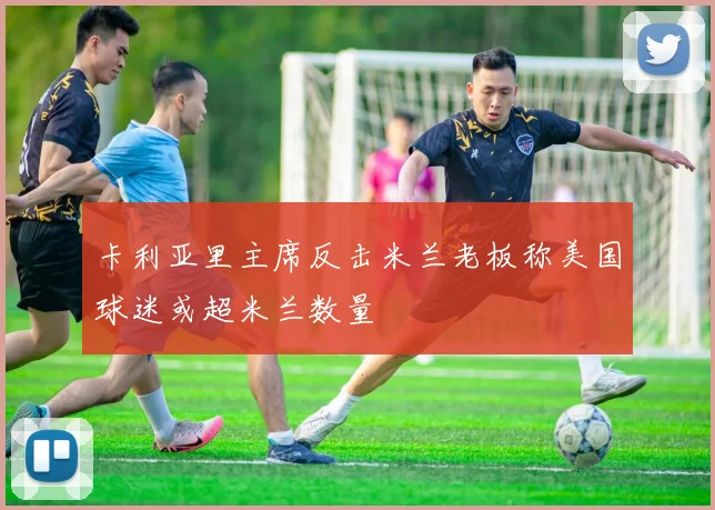 卡利亚里主席反击米兰老板称美国球迷或超米兰数量