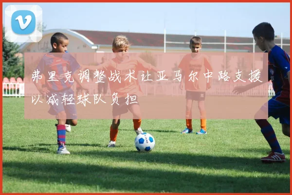 弗里克调整战术让亚马尔中路支援以减轻球队负担