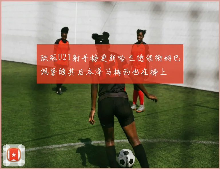 欧冠U21射手榜更新哈兰德领衔姆巴佩紧随其后本泽马梅西也在榜上