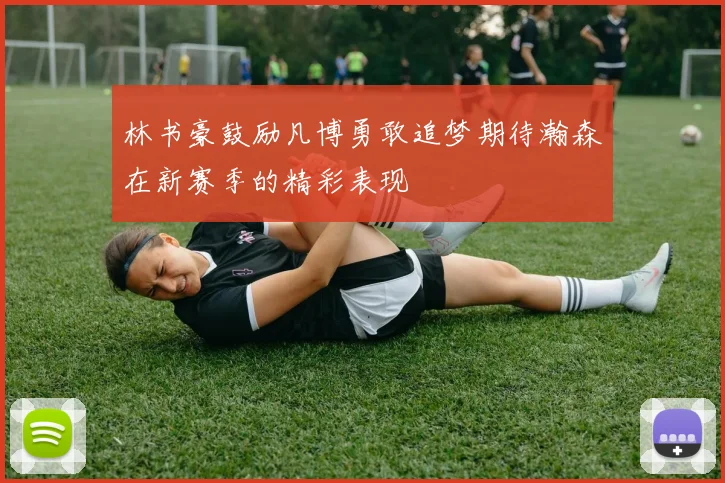林书豪鼓励凡博勇敢追梦期待瀚森在新赛季的精彩表现