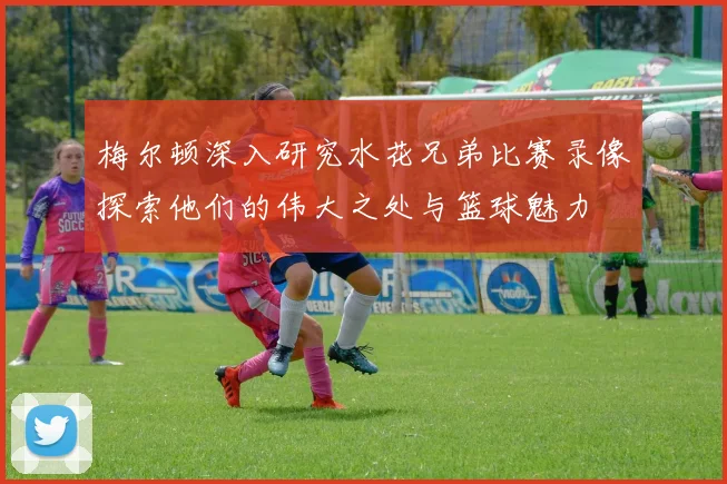 梅尔顿深入研究水花兄弟比赛录像探索他们的伟大之处与篮球魅力