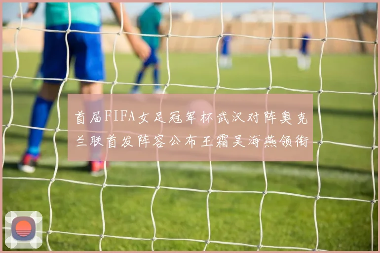 首届FIFA女足冠军杯武汉对阵奥克兰联首发阵容公布王霜吴海燕领衔出战