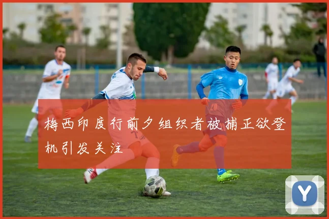 梅西印度行前夕组织者被捕正欲登机引发关注