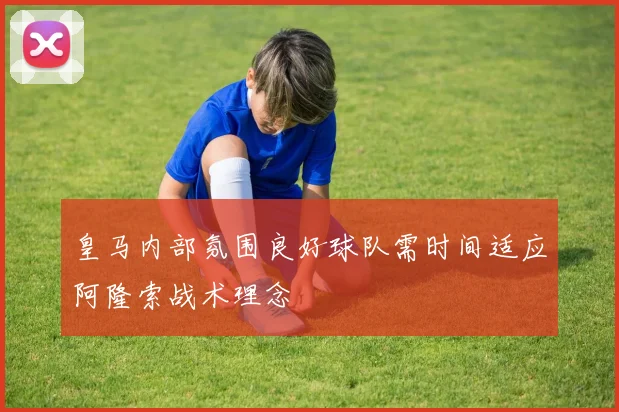 皇马内部氛围良好球队需时间适应阿隆索战术理念